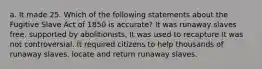 a. It made 25. Which of the following statements about the Fugitive Slave Act of 1850 is accurate? It was runaway slaves free. supported by abolitionists, It was used to recapture It was not controversial. It required citizens to help thousands of runaway slaves. locate and return runaway slaves.