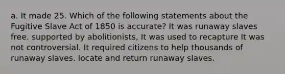 a. It made 25. Which of the following statements about the Fugitive Slave Act of 1850 is accurate? It was runaway slaves free. supported by abolitionists, It was used to recapture It was not controversial. It required citizens to help thousands of runaway slaves. locate and return runaway slaves.