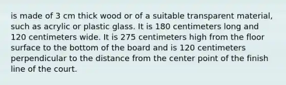 is made of 3 cm thick wood or of a suitable transparent material, such as acrylic or plastic glass. It is 180 centimeters long and 120 centimeters wide. It is 275 centimeters high from the floor surface to the bottom of the board and is 120 centimeters perpendicular to the distance from the center point of the finish line of the court.