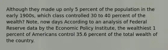 Although they made up only 5 percent of the population in the early 1900s, which class controlled 30 to 40 percent of the wealth? Note, now days According to an analysis of Federal Reserve data by the <a href='https://www.questionai.com/knowledge/kWbX8L76Bu-economic-policy' class='anchor-knowledge'>economic policy</a> Institute, the wealthiest 1 percent of Americans control 35.6 percent of the total wealth of the country.