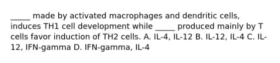 _____ made by activated macrophages and dendritic cells, induces TH1 cell development while _____ produced mainly by T cells favor induction of TH2 cells. A. IL-4, IL-12 B. IL-12, IL-4 C. IL-12, IFN-gamma D. IFN-gamma, IL-4