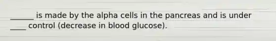 ______ is made by the alpha cells in the pancreas and is under ____ control (decrease in blood glucose).