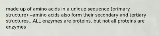 made up of amino acids in a unique sequence (primary structure) --amino acids also form their secondary and tertiary structures...ALL enzymes are proteins, but not all proteins are enzymes