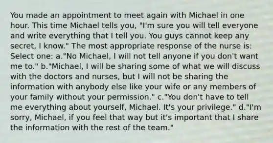 You made an appointment to meet again with Michael in one hour. This time Michael tells you, "I'm sure you will tell everyone and write everything that I tell you. You guys cannot keep any secret, I know." The most appropriate response of the nurse is: Select one: a."No Michael, I will not tell anyone if you don't want me to." b."Michael, I will be sharing some of what we will discuss with the doctors and nurses, but I will not be sharing the information with anybody else like your wife or any members of your family without your permission." c."You don't have to tell me everything about yourself, Michael. It's your privilege." d."I'm sorry, Michael, if you feel that way but it's important that I share the information with the rest of the team."