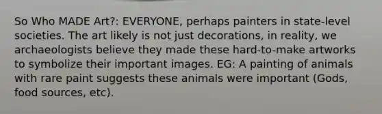 So Who MADE Art?: EVERYONE, perhaps painters in state-level societies. The art likely is not just decorations, in reality, we archaeologists believe they made these hard-to-make artworks to symbolize their important images. EG: A painting of animals with rare paint suggests these animals were important (Gods, food sources, etc).