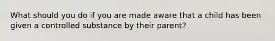 What should you do if you are made aware that a child has been given a controlled substance by their parent?