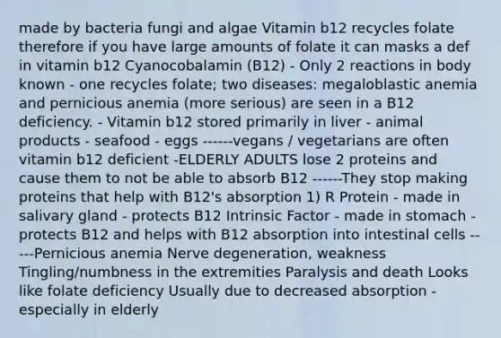 made by bacteria fungi and algae Vitamin b12 recycles folate therefore if you have large amounts of folate it can masks a def in vitamin b12 Cyanocobalamin (B12) - Only 2 reactions in body known - one recycles folate; two diseases: megaloblastic anemia and pernicious anemia (more serious) are seen in a B12 deficiency. - Vitamin b12 stored primarily in liver - animal products - seafood - eggs ------vegans / vegetarians are often vitamin b12 deficient -ELDERLY ADULTS lose 2 proteins and cause them to not be able to absorb B12 ------They stop making proteins that help with B12's absorption 1) R Protein - made in salivary gland - protects B12 Intrinsic Factor - made in stomach - protects B12 and helps with B12 absorption into intestinal cells -----Pernicious anemia Nerve degeneration, weakness Tingling/numbness in the extremities Paralysis and death Looks like folate deficiency Usually due to decreased absorption -especially in elderly