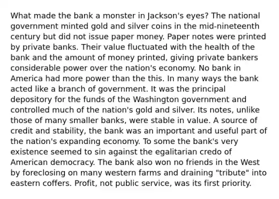 What made the bank a monster in Jackson's eyes? The national government minted gold and silver coins in the mid-nineteenth century but did not issue paper money. Paper notes were printed by private banks. Their value fluctuated with the health of the bank and the amount of money printed, giving private bankers considerable power over the nation's economy. No bank in America had more power than the this. In many ways the bank acted like a branch of government. It was the principal depository for the funds of the Washington government and controlled much of the nation's gold and silver. Its notes, unlike those of many smaller banks, were stable in value. A source of credit and stability, the bank was an important and useful part of the nation's expanding economy. To some the bank's very existence seemed to sin against the egalitarian credo of American democracy. The bank also won no friends in the West by foreclosing on many western farms and draining "tribute" into eastern coffers. Profit, not public service, was its first priority.