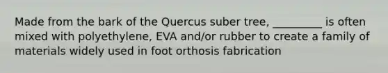 Made from the bark of the Quercus suber tree, _________ is often mixed with polyethylene, EVA and/or rubber to create a family of materials widely used in foot orthosis fabrication