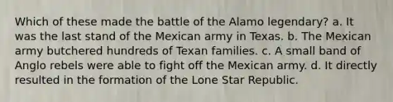 Which of these made the battle of the Alamo legendary? a. It was the last stand of the Mexican army in Texas. b. The Mexican army butchered hundreds of Texan families. c. A small band of Anglo rebels were able to fight off the Mexican army. d. It directly resulted in the formation of the Lone Star Republic.