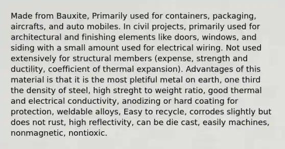 Made from Bauxite, Primarily used for containers, packaging, aircrafts, and auto mobiles. In civil projects, primarily used for architectural and finishing elements like doors, windows, and siding with a small amount used for electrical wiring. Not used extensively for structural members (expense, strength and ductility, coefficient of thermal expansion). Advantages of this material is that it is the most pletiful metal on earth, one third the density of steel, high streght to weight ratio, good thermal and electrical conductivity, anodizing or hard coating for protection, weldable alloys, Easy to recycle, corrodes slightly but does not rust, high reflectivity, can be die cast, easily machines, nonmagnetic, nontioxic.