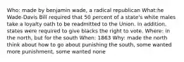 Who: made by benjamin wade, a radical republican What:he Wade-Davis Bill required that 50 percent of a state's white males take a loyalty oath to be readmitted to the Union. In addition, states were required to give blacks the right to vote. Where: in the north, but for the south When: 1863 Why: made the north think about how to go about punishing the south, some wanted more punishment, some wanted none