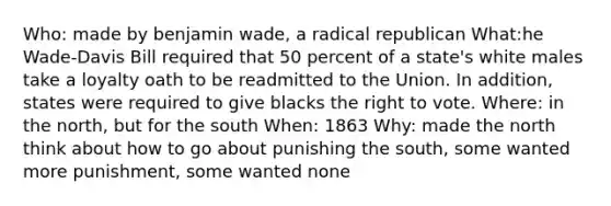 Who: made by benjamin wade, a radical republican What:he Wade-Davis Bill required that 50 percent of a state's white males take a loyalty oath to be readmitted to the Union. In addition, states were required to give blacks the right to vote. Where: in the north, but for the south When: 1863 Why: made the north think about how to go about punishing the south, some wanted more punishment, some wanted none