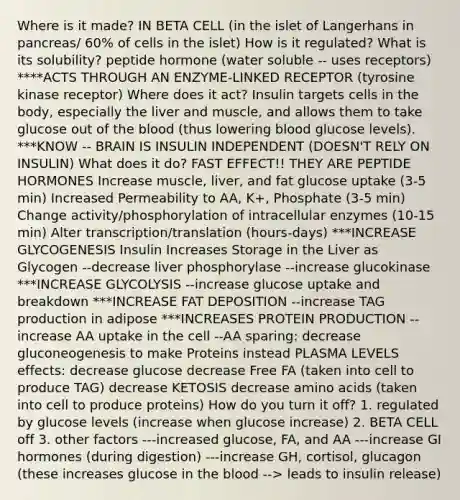 Where is it made? IN BETA CELL (in the islet of Langerhans in pancreas/ 60% of cells in the islet) How is it regulated? What is its solubility? peptide hormone (water soluble -- uses receptors) ****ACTS THROUGH AN ENZYME-LINKED RECEPTOR (tyrosine kinase receptor) Where does it act? Insulin targets cells in the body, especially the liver and muscle, and allows them to take glucose out of the blood (thus lowering blood glucose levels). ***KNOW -- BRAIN IS INSULIN INDEPENDENT (DOESN'T RELY ON INSULIN) What does it do? FAST EFFECT!! THEY ARE PEPTIDE HORMONES Increase muscle, liver, and fat glucose uptake (3-5 min) Increased Permeability to AA, K+, Phosphate (3-5 min) Change activity/phosphorylation of intracellular enzymes (10-15 min) Alter transcription/translation (hours-days) ***INCREASE GLYCOGENESIS Insulin Increases Storage in the Liver as Glycogen --decrease liver phosphorylase --increase glucokinase ***INCREASE GLYCOLYSIS --increase glucose uptake and breakdown ***INCREASE FAT DEPOSITION --increase TAG production in adipose ***INCREASES PROTEIN PRODUCTION --increase AA uptake in the cell --AA sparing: decrease gluconeogenesis to make Proteins instead PLASMA LEVELS effects: decrease glucose decrease Free FA (taken into cell to produce TAG) decrease KETOSIS decrease amino acids (taken into cell to produce proteins) How do you turn it off? 1. regulated by glucose levels (increase when glucose increase) 2. BETA CELL off 3. other factors ---increased glucose, FA, and AA ---increase GI hormones (during digestion) ---increase GH, cortisol, glucagon (these increases glucose in the blood --> leads to insulin release)