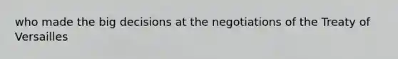 who made the big decisions at the negotiations of the Treaty of Versailles