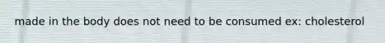 made in the body does not need to be consumed ex: cholesterol