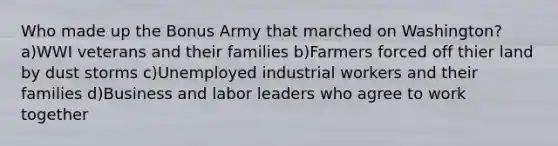 Who made up the Bonus Army that marched on Washington? a)WWI veterans and their families b)Farmers forced off thier land by dust storms c)Unemployed industrial workers and their families d)Business and labor leaders who agree to work together