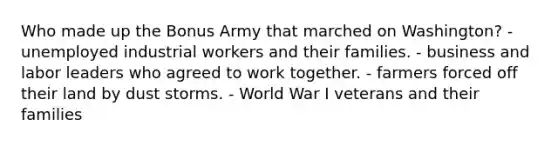 Who made up the Bonus Army that marched on Washington? - unemployed industrial workers and their families. - business and labor leaders who agreed to work together. - farmers forced off their land by dust storms. - World War I veterans and their families