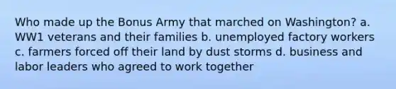 Who made up the Bonus Army that marched on Washington? a. WW1 veterans and their families b. unemployed factory workers c. farmers forced off their land by dust storms d. business and labor leaders who agreed to work together