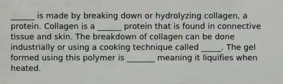 ______ is made by breaking down or hydrolyzing collagen, a protein. Collagen is a ______ protein that is found in connective tissue and skin. The breakdown of collagen can be done industrially or using a cooking technique called _____. The gel formed using this polymer is _______ meaning it liquifies when heated.