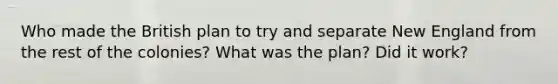 Who made the British plan to try and separate New England from the rest of the colonies? What was the plan? Did it work?