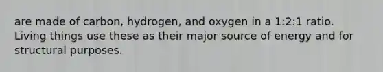 are made of carbon, hydrogen, and oxygen in a 1:2:1 ratio. Living things use these as their major source of energy and for structural purposes.