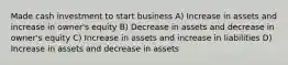 Made cash investment to start business A) Increase in assets and increase in owner's equity B) Decrease in assets and decrease in owner's equity C) Increase in assets and increase in liabilities D) Increase in assets and decrease in assets