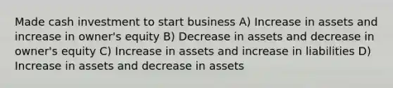 Made cash investment to start business A) Increase in assets and increase in owner's equity B) Decrease in assets and decrease in owner's equity C) Increase in assets and increase in liabilities D) Increase in assets and decrease in assets