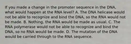 If you made a change in the promoter sequence in the DNA, what would happen at the RNA level? A. The DNA helicase would not be able to recognize and bind the DNA, so the RNA would not be made. B. Nothing, the RNA would be made as usual. C. The RNA polymerase would not be able to recognize and bind the DNA, so no RNA would be made. D. The mutation of the DNA would be carried through to the RNA sequence.