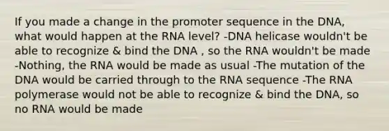 If you made a change in the promoter sequence in the DNA, what would happen at the RNA level? -DNA helicase wouldn't be able to recognize & bind the DNA , so the RNA wouldn't be made -Nothing, the RNA would be made as usual -The mutation of the DNA would be carried through to the RNA sequence -The RNA polymerase would not be able to recognize & bind the DNA, so no RNA would be made