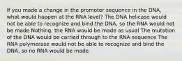 If you made a change in the promoter sequence in the DNA, what would happen at the RNA level? The DNA helicase would not be able to recognize and bind the DNA, so the RNA would not be made Nothing, the RNA would be made as usual The mutation of the DNA would be carried through to the RNA sequence The RNA polymerase would not be able to recognize and bind the DNA, so no RNA would be made