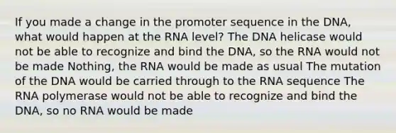 If you made a change in the promoter sequence in the DNA, what would happen at the RNA level? The DNA helicase would not be able to recognize and bind the DNA, so the RNA would not be made Nothing, the RNA would be made as usual The mutation of the DNA would be carried through to the RNA sequence The RNA polymerase would not be able to recognize and bind the DNA, so no RNA would be made