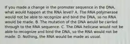 If you made a change in the promoter sequence in the DNA, what would happen at the RNA level? A. The RNA polymerase would not be able to recognize and bind the DNA, so no RNA would be made. B. The mutation of the DNA would be carried through to the RNA sequence. C. The DNA helicase would not be able to recognize and bind the DNA, so the RNA would not be made. D. Nothing, the RNA would be made as usual.