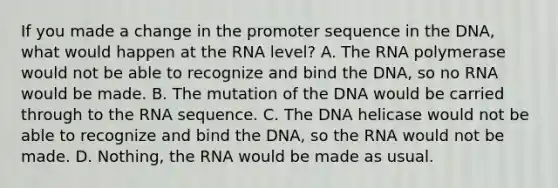 If you made a change in the promoter sequence in the DNA, what would happen at the RNA level? A. The RNA polymerase would not be able to recognize and bind the DNA, so no RNA would be made. B. The mutation of the DNA would be carried through to the RNA sequence. C. The DNA helicase would not be able to recognize and bind the DNA, so the RNA would not be made. D. Nothing, the RNA would be made as usual.