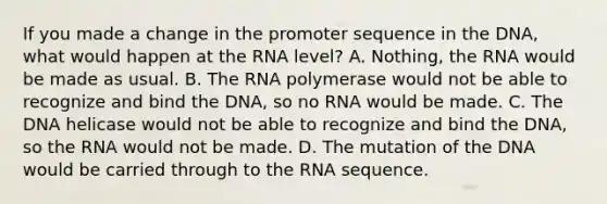 If you made a change in the promoter sequence in the DNA, what would happen at the RNA level? A. Nothing, the RNA would be made as usual. B. The RNA polymerase would not be able to recognize and bind the DNA, so no RNA would be made. C. The DNA helicase would not be able to recognize and bind the DNA, so the RNA would not be made. D. The mutation of the DNA would be carried through to the RNA sequence.