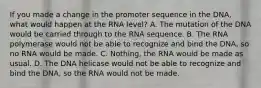 If you made a change in the promoter sequence in the DNA, what would happen at the RNA level? A. The mutation of the DNA would be carried through to the RNA sequence. B. The RNA polymerase would not be able to recognize and bind the DNA, so no RNA would be made. C. Nothing, the RNA would be made as usual. D. The DNA helicase would not be able to recognize and bind the DNA, so the RNA would not be made.