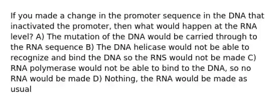 If you made a change in the promoter sequence in the DNA that inactivated the promoter, then what would happen at the RNA level? A) The mutation of the DNA would be carried through to the RNA sequence B) The DNA helicase would not be able to recognize and bind the DNA so the RNS would not be made C) RNA polymerase would not be able to bind to the DNA, so no RNA would be made D) Nothing, the RNA would be made as usual