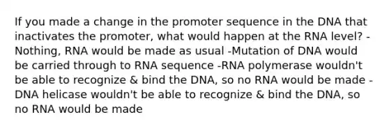 If you made a change in the promoter sequence in the DNA that inactivates the promoter, what would happen at the RNA level? -Nothing, RNA would be made as usual -Mutation of DNA would be carried through to RNA sequence -RNA polymerase wouldn't be able to recognize & bind the DNA, so no RNA would be made -DNA helicase wouldn't be able to recognize & bind the DNA, so no RNA would be made