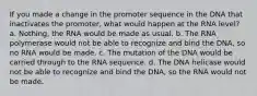 If you made a change in the promoter sequence in the DNA that inactivates the promoter, what would happen at the RNA level? a. Nothing, the RNA would be made as usual. b. The RNA polymerase would not be able to recognize and bind the DNA, so no RNA would be made. c. The mutation of the DNA would be carried through to the RNA sequence. d. The DNA helicase would not be able to recognize and bind the DNA, so the RNA would not be made.