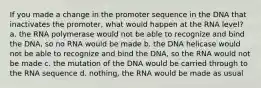 If you made a change in the promoter sequence in the DNA that inactivates the promoter, what would happen at the RNA level? a. the RNA polymerase would not be able to recognize and bind the DNA, so no RNA would be made b. the DNA helicase would not be able to recognize and bind the DNA, so the RNA would not be made c. the mutation of the DNA would be carried through to the RNA sequence d. nothing, the RNA would be made as usual