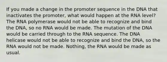 If you made a change in the promoter sequence in the DNA that inactivates the promoter, what would happen at the RNA level? The RNA polymerase would not be able to recognize and bind the DNA, so no RNA would be made. The mutation of the DNA would be carried through to the RNA sequence. The DNA helicase would not be able to recognize and bind the DNA, so the RNA would not be made. Nothing, the RNA would be made as usual.