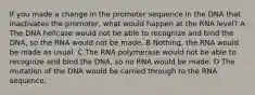 If you made a change in the promoter sequence in the DNA that inactivates the promoter, what would happen at the RNA level? A The DNA helicase would not be able to recognize and bind the DNA, so the RNA would not be made. B Nothing, the RNA would be made as usual. C The RNA polymerase would not be able to recognize and bind the DNA, so no RNA would be made. D The mutation of the DNA would be carried through to the RNA sequence.