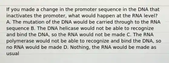 If you made a change in the promoter sequence in the DNA that inactivates the promoter, what would happen at the RNA level? A. The mutation of the DNA would be carried through to the RNA sequence B. The DNA helicase would not be able to recognize and bind the DNA, so the RNA would not be made C. The RNA polymerase would not be able to recognize and bind the DNA, so no RNA would be made D. Nothing, the RNA would be made as usual