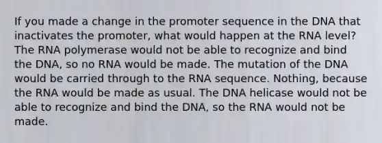 If you made a change in the promoter sequence in the DNA that inactivates the promoter, what would happen at the RNA level? The RNA polymerase would not be able to recognize and bind the DNA, so no RNA would be made. The mutation of the DNA would be carried through to the RNA sequence. Nothing, because the RNA would be made as usual. The DNA helicase would not be able to recognize and bind the DNA, so the RNA would not be made.