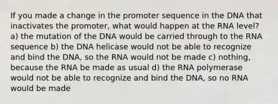 If you made a change in the promoter sequence in the DNA that inactivates the promoter, what would happen at the RNA level? a) the mutation of the DNA would be carried through to the RNA sequence b) the DNA helicase would not be able to recognize and bind the DNA, so the RNA would not be made c) nothing, because the RNA be made as usual d) the RNA polymerase would not be able to recognize and bind the DNA, so no RNA would be made