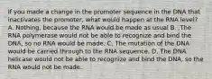 If you made a change in the promoter sequence in the DNA that inactivates the promoter, what would happen at the RNA level? A. Nothing, because the RNA would be made as usual B. .The RNA polymerase would not be able to recognize and bind the DNA, so no RNA would be made. C. The mutation of the DNA would be carried through to the RNA sequence. D. The DNA helicase would not be able to recognize and bind the DNA, so the RNA would not be made.