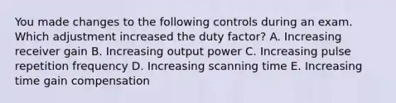 You made changes to the following controls during an exam. Which adjustment increased the duty factor? A. Increasing receiver gain B. Increasing output power C. Increasing pulse repetition frequency D. Increasing scanning time E. Increasing time gain compensation