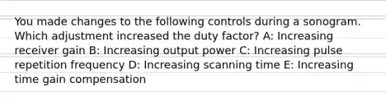 You made changes to the following controls during a sonogram. Which adjustment increased the duty factor? A: Increasing receiver gain B: Increasing output power C: Increasing pulse repetition frequency D: Increasing scanning time E: Increasing time gain compensation