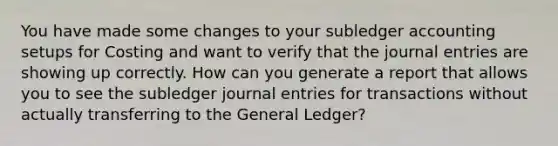 You have made some changes to your subledger accounting setups for Costing and want to verify that the journal entries are showing up correctly. How can you generate a report that allows you to see the subledger journal entries for transactions without actually transferring to the General Ledger?