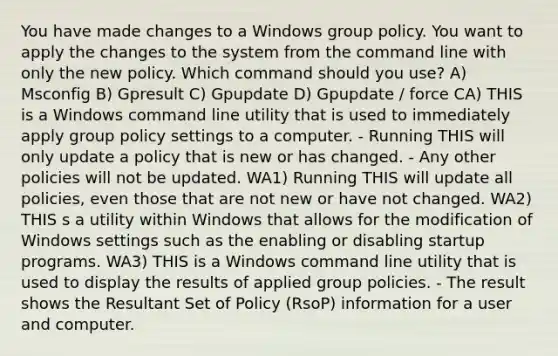 You have made changes to a Windows group policy. You want to apply the changes to the system from the command line with only the new policy. Which command should you use? A) Msconfig B) Gpresult C) Gpupdate D) Gpupdate / force CA) THIS is a Windows command line utility that is used to immediately apply group policy settings to a computer. - Running THIS will only update a policy that is new or has changed. - Any other policies will not be updated. WA1) Running THIS will update all policies, even those that are not new or have not changed. WA2) THIS s a utility within Windows that allows for the modification of Windows settings such as the enabling or disabling startup programs. WA3) THIS is a Windows command line utility that is used to display the results of applied group policies. - The result shows the Resultant Set of Policy (RsoP) information for a user and computer.